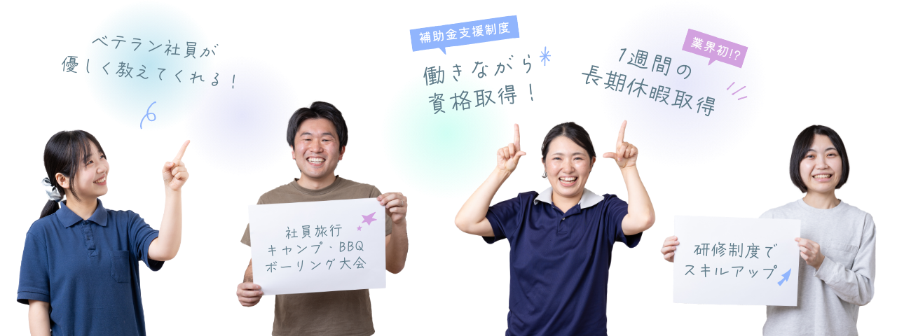 ベテラン社員が優しく教えてくれる！／社員旅行・キャンプ・BBQ・ボーリング大会／補助金支援制度・働きながら資格取得！／1週間の長期休暇取得／研修制度でスキルアップ